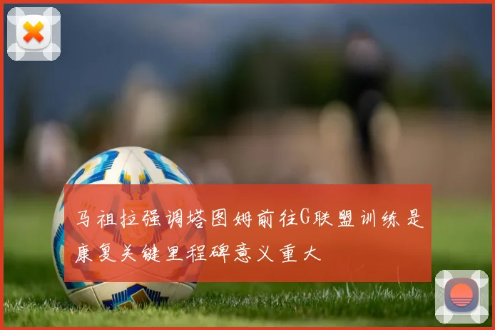 马祖拉强调塔图姆前往G联盟训练是康复关键里程碑意义重大