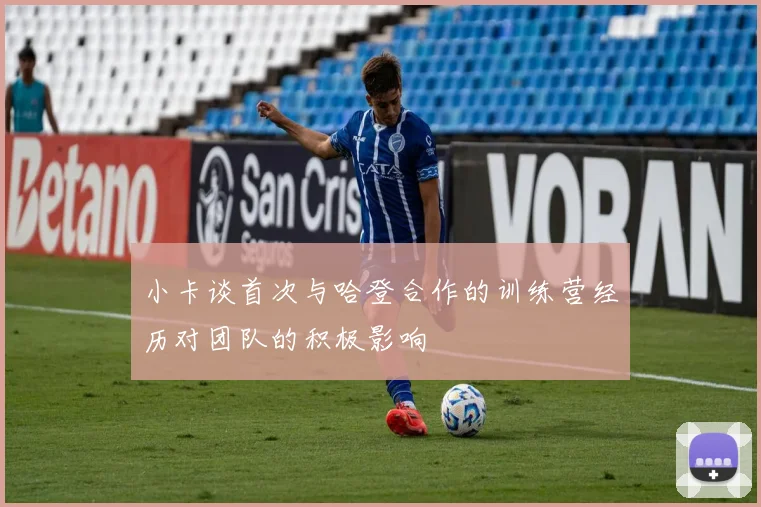 小卡谈首次与哈登合作的训练营经历对团队的积极影响
