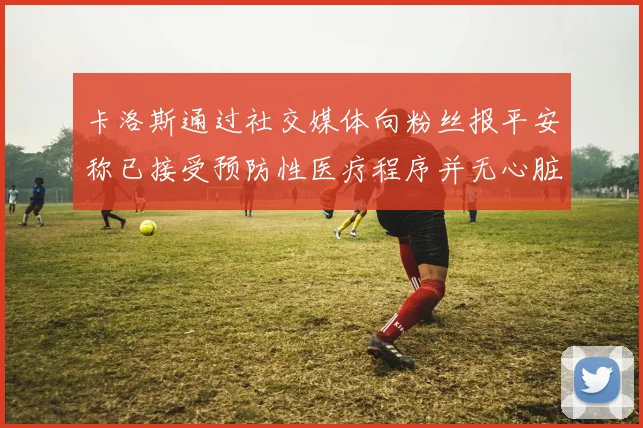 卡洛斯通过社交媒体向粉丝报平安称已接受预防性医疗程序并无心脏病发作