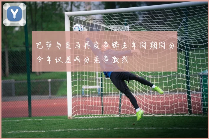 巴萨与皇马再度争锋去年同期同分今年仅差两分竞争激烈
