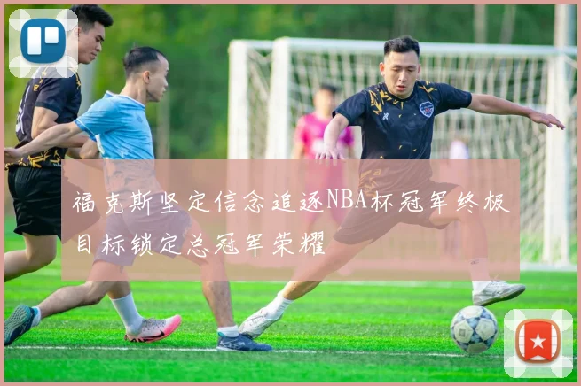 福克斯坚定信念追逐NBA杯冠军终极目标锁定总冠军荣耀