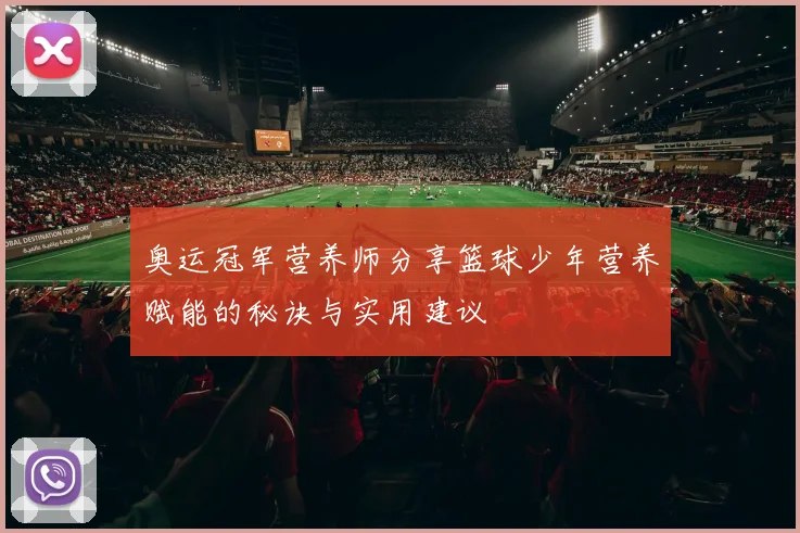 奥运冠军营养师分享篮球少年营养赋能的秘诀与实用建议