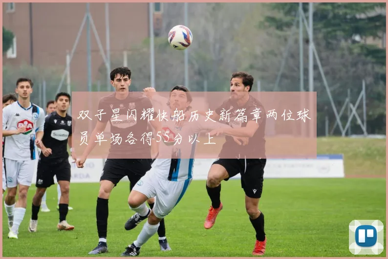 双子星闪耀快船历史新篇章两位球员单场各得55分以上