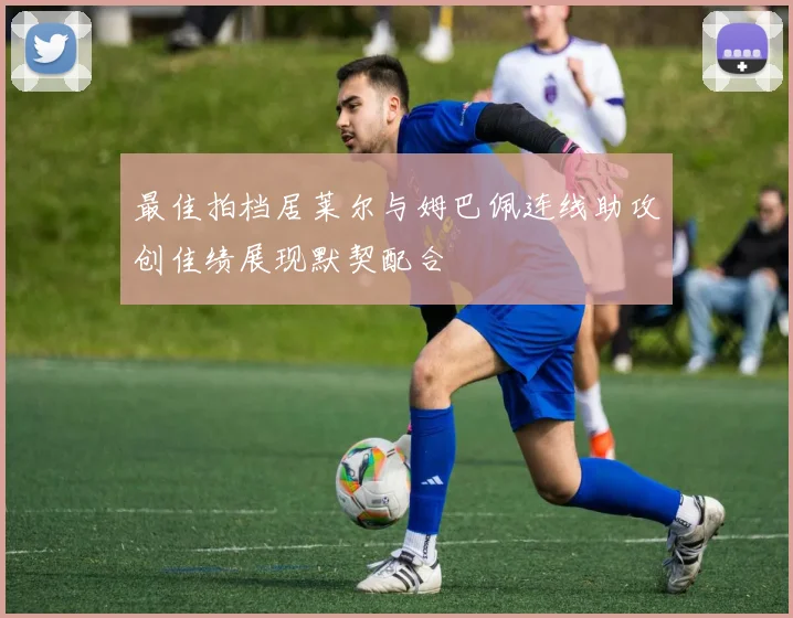 最佳拍档居莱尔与姆巴佩连线助攻创佳绩展现默契配合