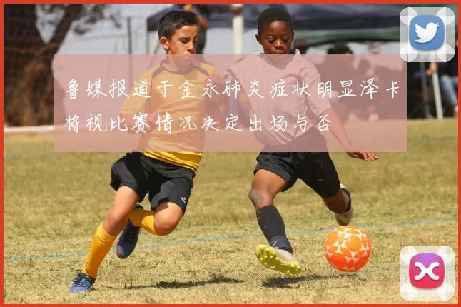 鲁媒报道于金永肺炎症状明显泽卡将视比赛情况决定出场与否