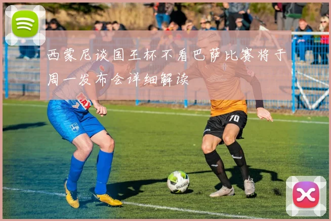 西蒙尼谈国王杯不看巴萨比赛将于周一发布会详细解读