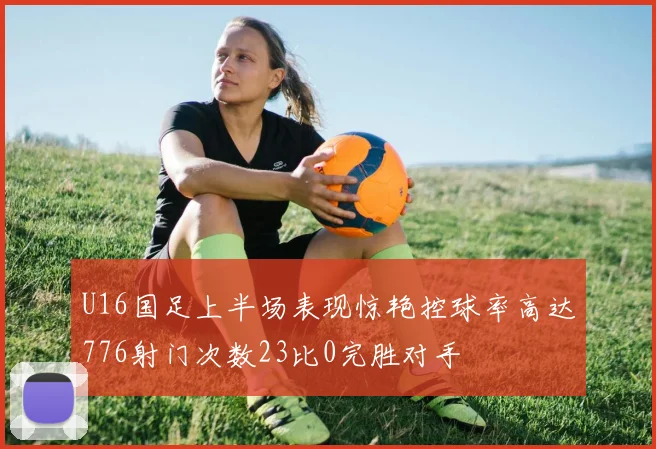 U16国足上半场表现惊艳控球率高达776射门次数23比0完胜对手
