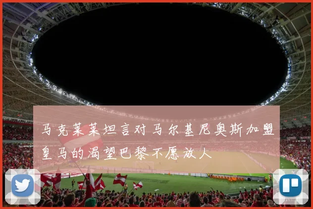 马克莱莱坦言对马尔基尼奥斯加盟皇马的渴望巴黎不愿放人