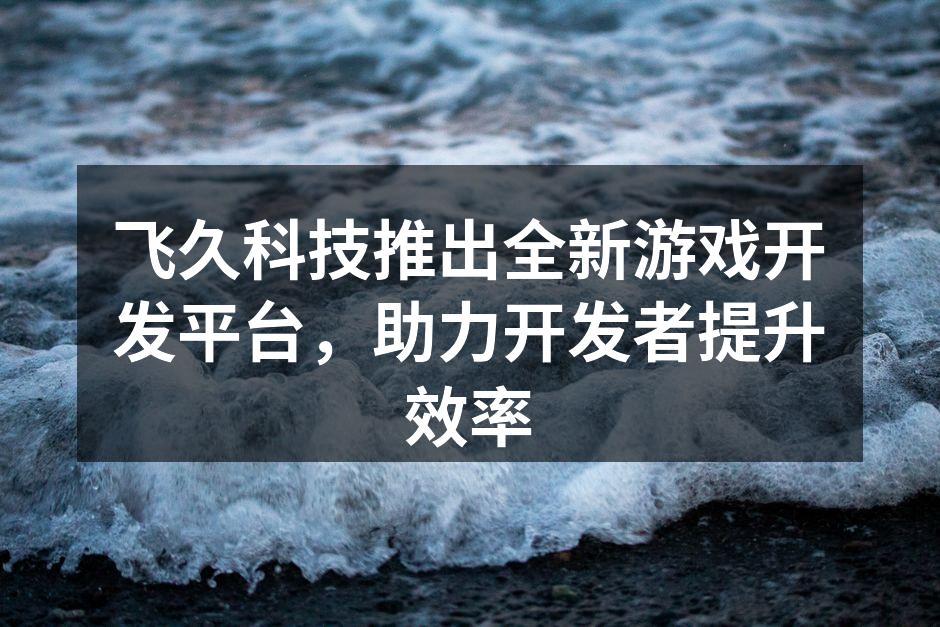 飞久科技推出全新游戏开发平台，助力开发者
