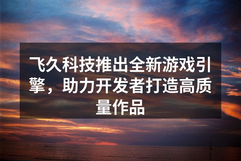 飞久科技推出全新游戏引擎，助力开发者打造